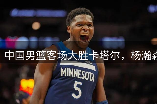 中国男篮客场大胜卡塔尔，杨瀚森表现抢眼