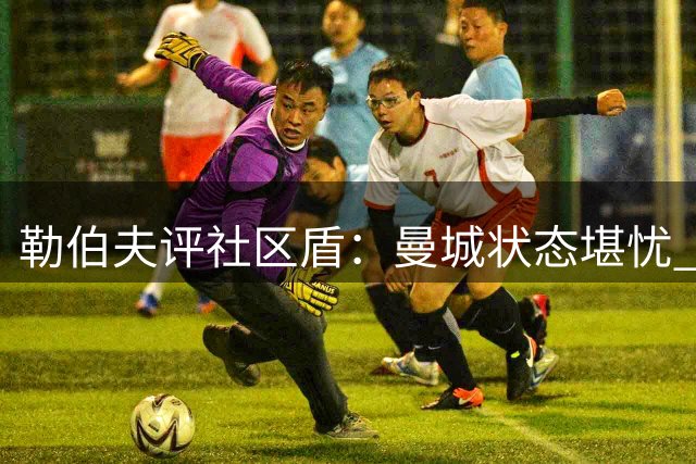 勒伯夫评社区盾：曼城状态堪忧 英超排名恐跌至第五