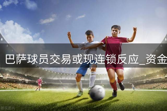 巴萨球员交易或现连锁反应 资金流动成关键