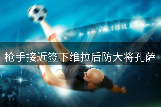 枪手接近签下维拉后防大将孔萨 转会谈判进入最后阶段
