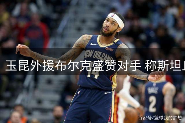 玉昆外援布尔克盛赞对手 称斯坦丘实力超群大连表现亮眼
