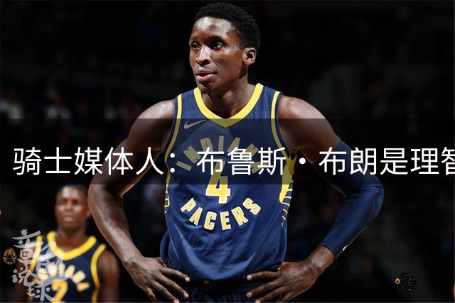 骑士媒体人：布鲁斯·布朗是理智的引援目标 他完美契合骑士