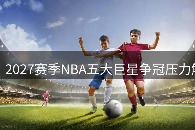 2027赛季NBA五大巨星争冠压力解析：东契奇领衔湖人冲冠